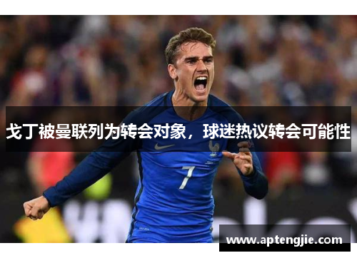 戈丁被曼联列为转会对象，球迷热议转会可能性