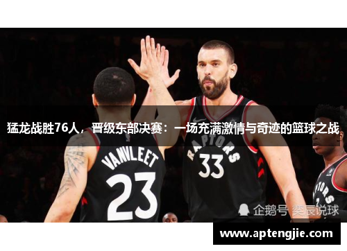 猛龙战胜76人,晋级东部决赛:一场充满激情与奇迹的篮球之战