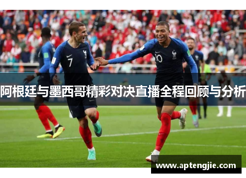 阿根廷与墨西哥精彩对决直播全程回顾与分析