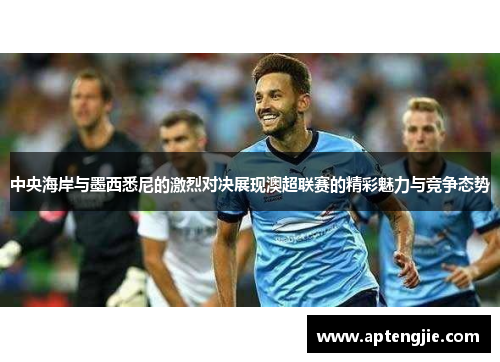 中央海岸与墨西悉尼的激烈对决展现澳超联赛的精彩魅力与竞争态势