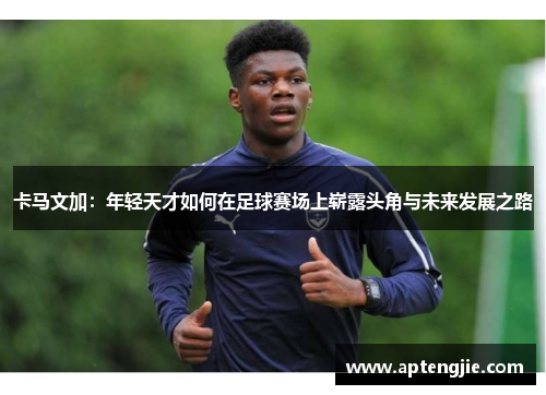 卡马文加：年轻天才如何在足球赛场上崭露头角与未来发展之路
