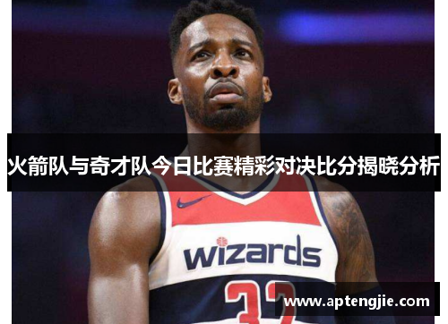 火箭队与奇才队今日比赛精彩对决比分揭晓分析