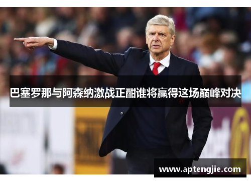 巴塞罗那与阿森纳激战正酣谁将赢得这场巅峰对决